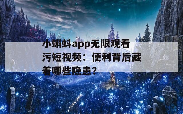 小蝌蚪app无限观看污短视频：便利背后藏着哪些隐患？