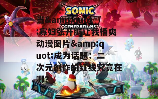 当&quot;寡妇张开腿让我桶爽动漫图片&quot;成为话题：二次元创作的红线究竟在哪？