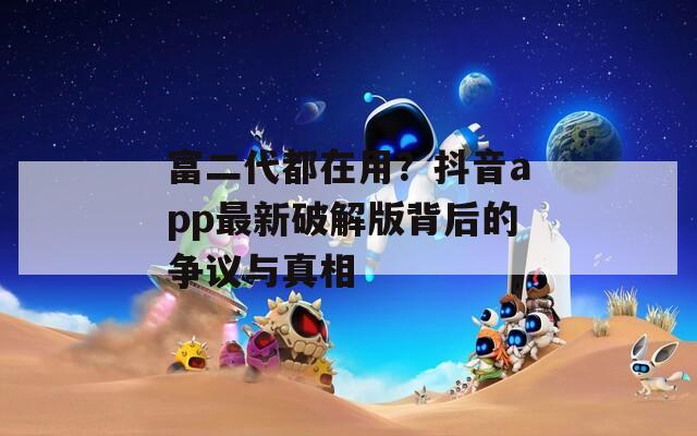 富二代都在用？抖音app最新破解版背后的争议与真相