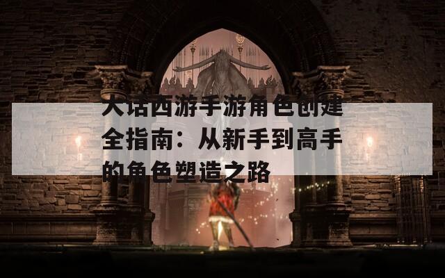 大话西游手游角色创建全指南：从新手到高手的角色塑造之路