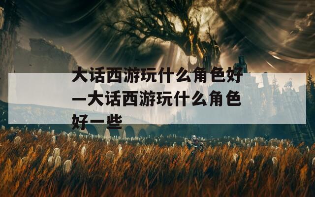 大话西游玩什么角色好—大话西游玩什么角色好一些