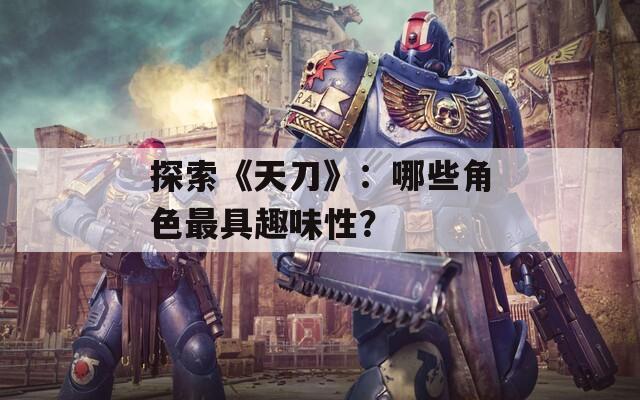 探索《天刀》：哪些角色最具趣味性？