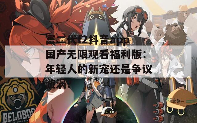 富二代f2抖音app国产无限观看福利版：年轻人的新宠还是争议漩涡？