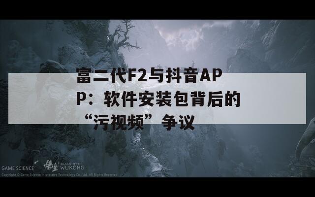 富二代F2与抖音APP：软件安装包背后的“污视频”争议