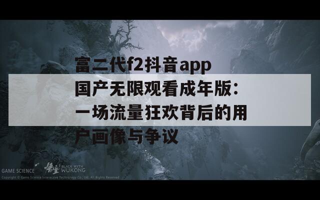 富二代f2抖音app国产无限观看成年版：一场流量狂欢背后的用户画像与争议