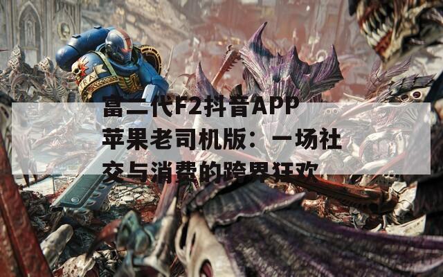 富二代F2抖音APP苹果老司机版：一场社交与消费的跨界狂欢