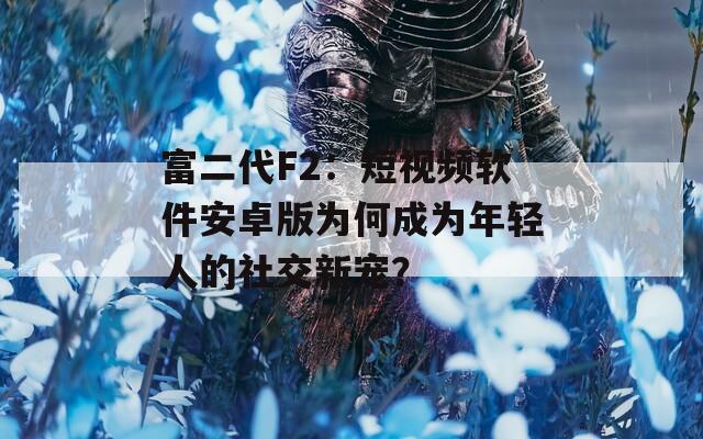 富二代F2：短视频软件安卓版为何成为年轻人的社交新宠？