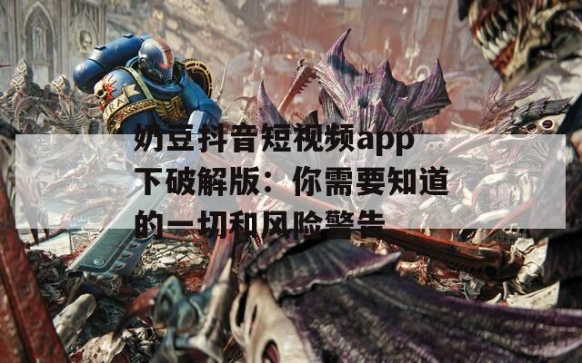奶豆抖音短视频app下破解版：你需要知道的一切和风险警告
