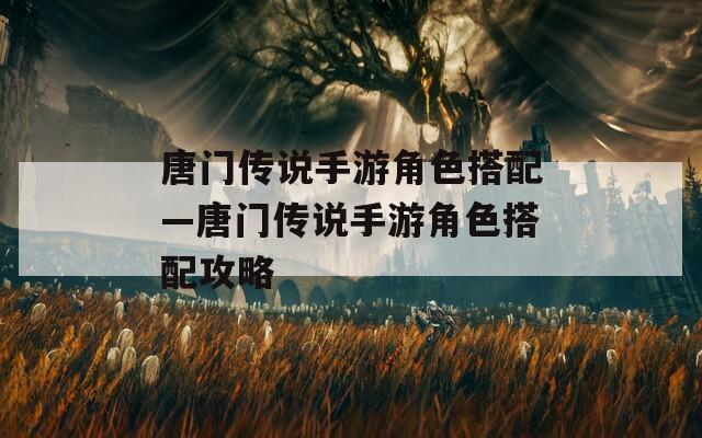 唐门传说手游角色搭配—唐门传说手游角色搭配攻略