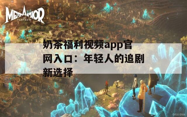 奶茶福利视频app官网入口：年轻人的追剧新选择