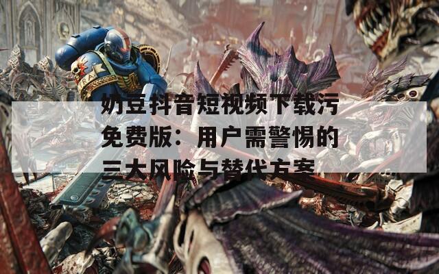 奶豆抖音短视频下载污免费版：用户需警惕的三大风险与替代方案