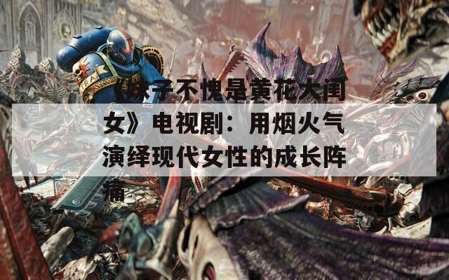 《妹子不愧是黄花大闺女》电视剧：用烟火气演绎现代女性的成长阵痛