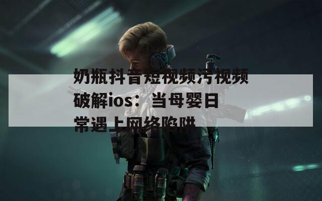 奶瓶抖音短视频污视频破解ios：当母婴日常遇上网络陷阱