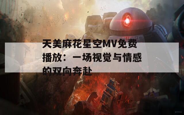 天美麻花星空MV免费播放：一场视觉与情感的双向奔赴