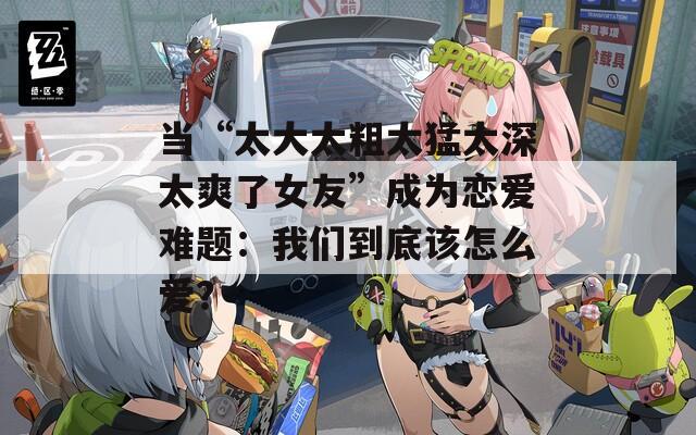 当“太大太粗太猛太深太爽了女友”成为恋爱难题：我们到底该怎么爱？