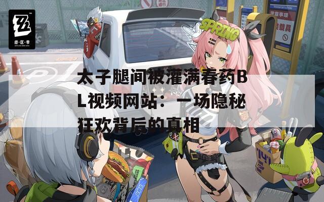 太子腿间被灌满春药BL视频网站：一场隐秘狂欢背后的真相