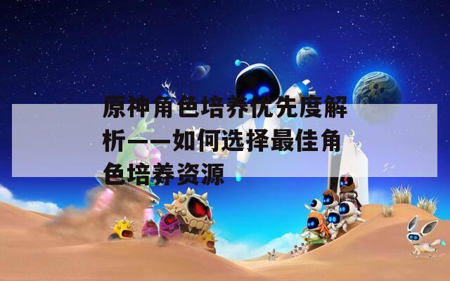 原神角色培养优先度解析——如何选择最佳角色培养资源