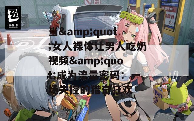 当&quot;女人裸体让男人吃奶视频&quot;成为流量密码：一场失控的猎奇狂欢