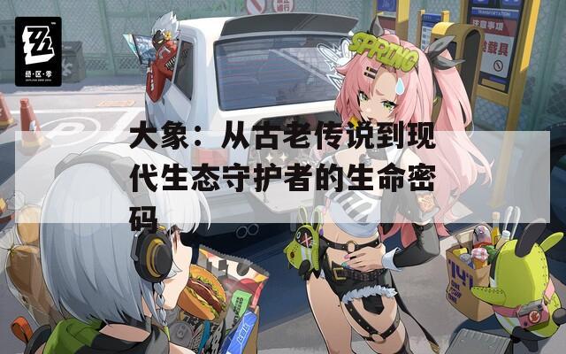 大象：从古老传说到现代生态守护者的生命密码