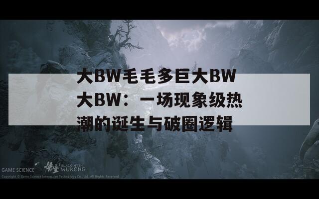 大BW毛毛多巨大BW大BW：一场现象级热潮的诞生与破圈逻辑