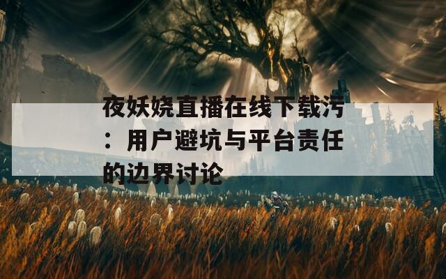 夜妖娆直播在线下载污：用户避坑与平台责任的边界讨论