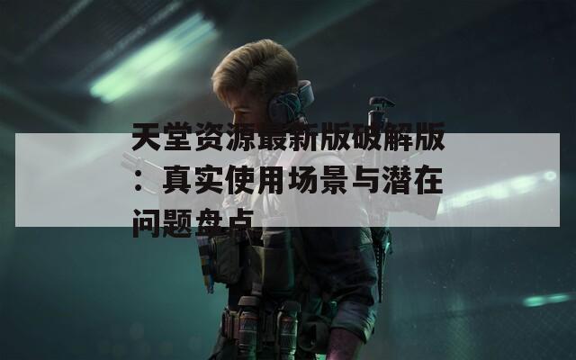 天堂资源最新版破解版：真实使用场景与潜在问题盘点