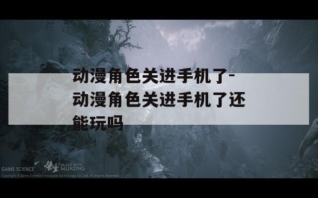 动漫角色关进手机了-动漫角色关进手机了还能玩吗