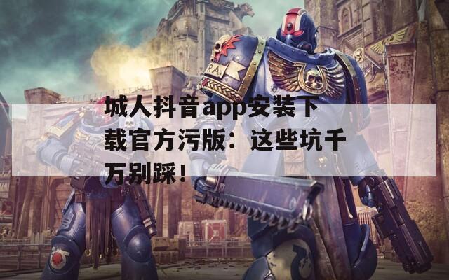 城人抖音app安装下载官方污版：这些坑千万别踩！