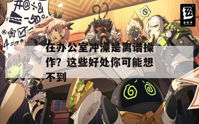 在办公室冲澡是离谱操作？这些好处你可能想不到
