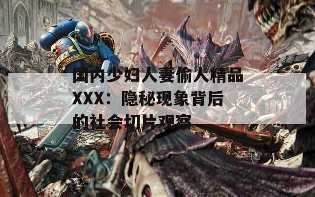 国内少妇人妻偷人精品XXX：隐秘现象背后的社会切片观察