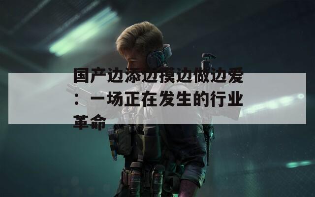 国产边添边摸边做边爱：一场正在发生的行业革命