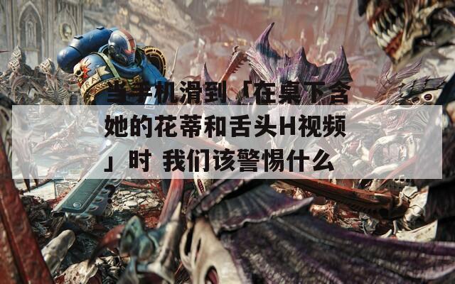当手机滑到「在桌下含她的花蒂和舌头H视频」时 我们该警惕什么？