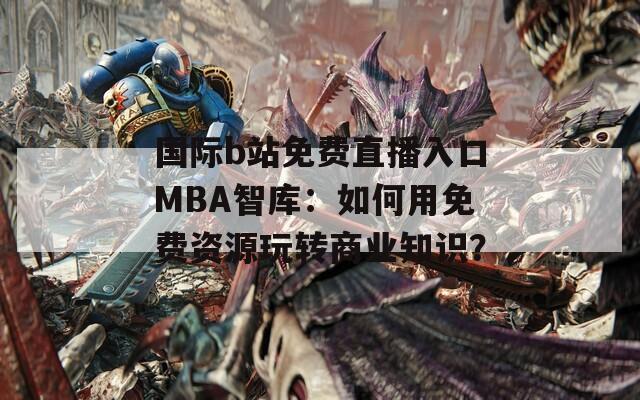 国际b站免费直播入口MBA智库：如何用免费资源玩转商业知识？