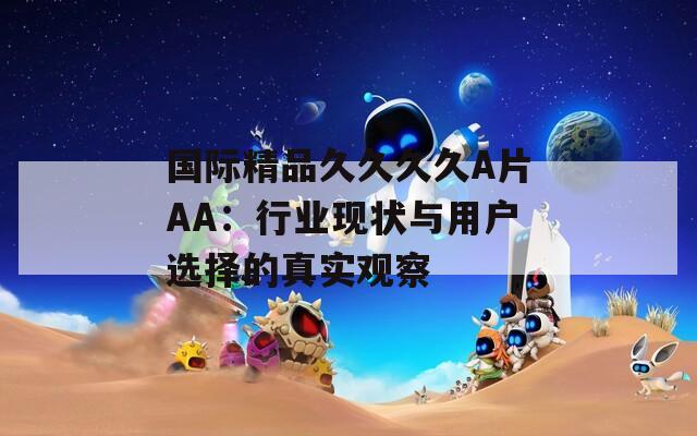 国际精品久久久久A片AA：行业现状与用户选择的真实观察
