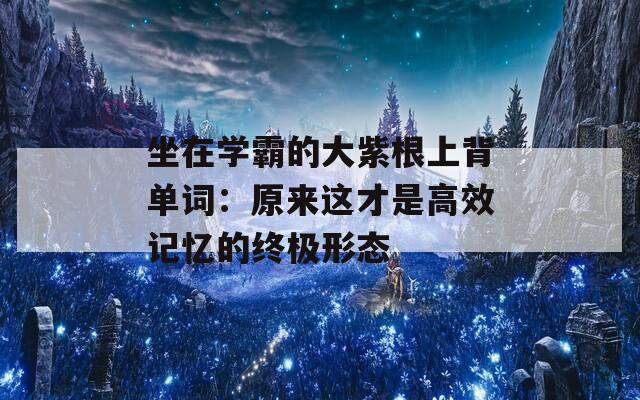 坐在学霸的大紫根上背单词：原来这才是高效记忆的终极形态