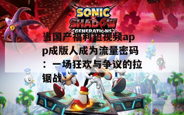 当国产福利短视频app成版人成为流量密码：一场狂欢与争议的拉锯战