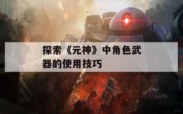 探索《元神》中角色武器的使用技巧