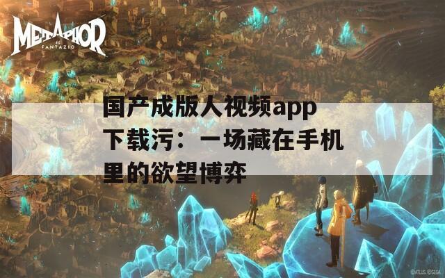 国产成版人视频app下载污：一场藏在手机里的欲望博弈