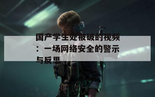 国产学生处被破的视频：一场网络安全的警示与反思