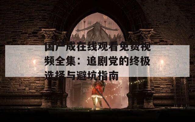 国产成在线观看免费视频全集：追剧党的终极选择与避坑指南