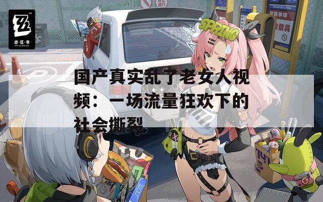 国产真实乱了老女人视频：一场流量狂欢下的社会撕裂