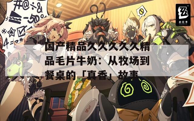 国产精品久久久久久精品毛片牛奶：从牧场到餐桌的「真香」故事