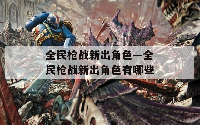 全民枪战新出角色—全民枪战新出角色有哪些