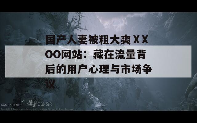 国产人妻被粗大爽ⅩXOO网站：藏在流量背后的用户心理与市场争议