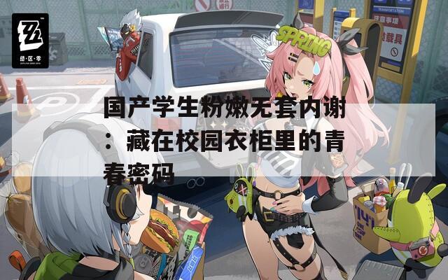 国产学生粉嫩无套内谢：藏在校园衣柜里的青春密码