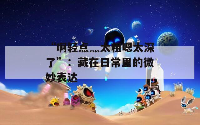 “啊轻点灬太粗嗯太深了”：藏在日常里的微妙表达
