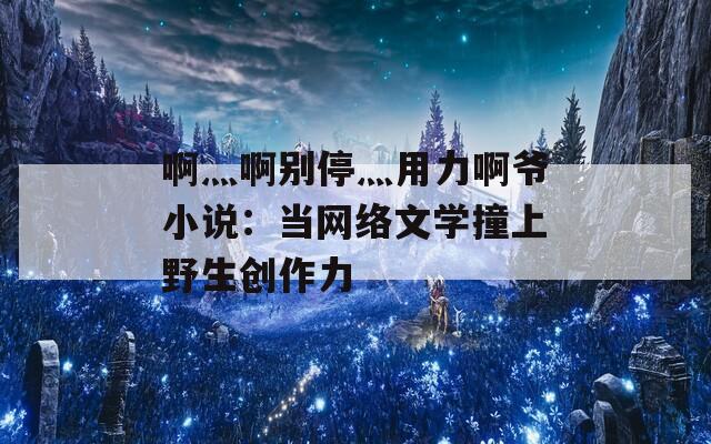 啊灬啊别停灬用力啊爷小说：当网络文学撞上野生创作力