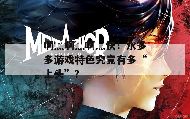 啊灬啊灬啊灬快！水多多游戏特色究竟有多“上头”？