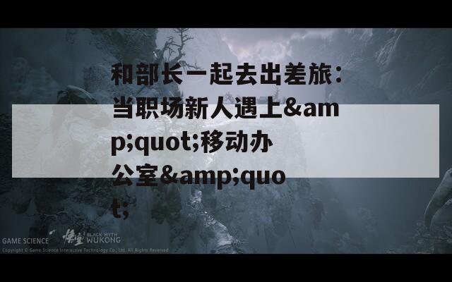 和部长一起去出差旅：当职场新人遇上&quot;移动办公室&quot;