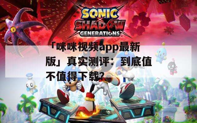 「咪咪视频app最新版」真实测评：到底值不值得下载？